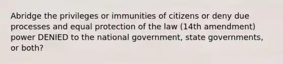 Abridge the privileges or immunities of citizens or deny due processes and equal protection of the law (14th amendment) power DENIED to the national government, state governments, or both?