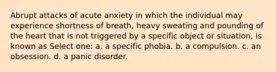 Abrupt attacks of acute anxiety in which the individual may experience shortness of breath, heavy sweating and pounding of the heart that is not triggered by a specific object or situation, is known as Select one: a. a specific phobia. b. a compulsion. c. an obsession. d. a panic disorder.