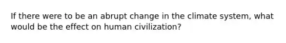 If there were to be an abrupt change in the climate system, what would be the effect on human civilization?