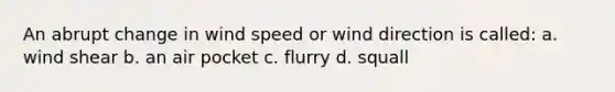 An abrupt change in wind speed or wind direction is called: a. wind shear b. an air pocket c. flurry d. squall