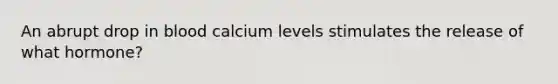 An abrupt drop in blood calcium levels stimulates the release of what hormone?