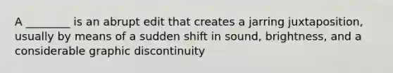 A ________ is an abrupt edit that creates a jarring juxtaposition, usually by means of a sudden shift in sound, brightness, and a considerable graphic discontinuity