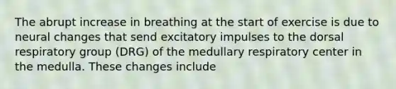 The abrupt increase in breathing at the start of exercise is due to neural changes that send excitatory impulses to the dorsal respiratory group (DRG) of the medullary respiratory center in the medulla. These changes include