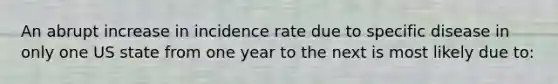 An abrupt increase in incidence rate due to specific disease in only one US state from one year to the next is most likely due to: