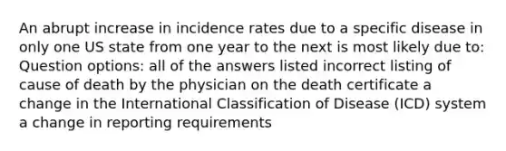 An abrupt increase in incidence rates due to a specific disease in only one US state from one year to the next is most likely due to: Question options: all of the answers listed incorrect listing of cause of death by the physician on the death certificate a change in the International Classification of Disease (ICD) system a change in reporting requirements