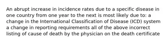 An abrupt increase in incidence rates due to a specific disease in one country from one year to the next is most likely due to: a change in the International Classification of Disease (ICD) system a change in reporting requirements all of the above incorrect listing of cause of death by the physician on the death certificate