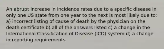 An abrupt increase in incidence rates due to a specific disease in only one US state from one year to the next is most likely due to: a) incorrect listing of cause of death by the physician on the death certificate b) all of the answers listed c) a change in the International Classification of Disease (ICD) system d) a change in reporting requirements