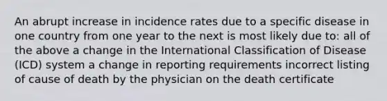 An abrupt increase in incidence rates due to a specific disease in one country from one year to the next is most likely due to: all of the above a change in the International Classification of Disease (ICD) system a change in reporting requirements incorrect listing of cause of death by the physician on the death certificate