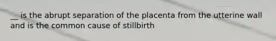 __ is the abrupt separation of the placenta from the utterine wall and is the common cause of stillbirth