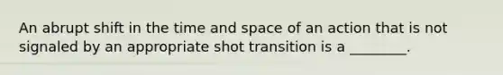 An abrupt shift in the time and space of an action that is not signaled by an appropriate shot transition is a ________.