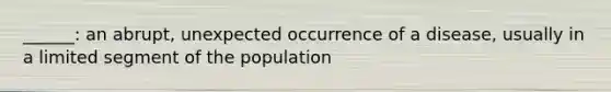 ______: an abrupt, unexpected occurrence of a disease, usually in a limited segment of the population