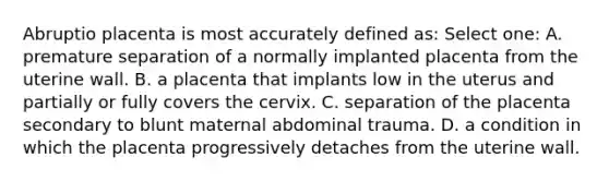 Abruptio placenta is most accurately defined as: Select one: A. premature separation of a normally implanted placenta from the uterine wall. B. a placenta that implants low in the uterus and partially or fully covers the cervix. C. separation of the placenta secondary to blunt maternal abdominal trauma. D. a condition in which the placenta progressively detaches from the uterine wall.