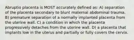 Abruptio placenta is MOST accurately defined as: A) separation of the placenta secondary to blunt maternal abdominal trauma. B) premature separation of a normally implanted placenta from the uterine wall. C) a condition in which the placenta progressively detaches from the uterine wall. D) a placenta that implants low in the uterus and partially or fully covers the cervix.