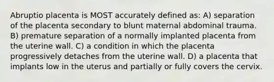 Abruptio placenta is MOST accurately defined as: A) separation of the placenta secondary to blunt maternal abdominal trauma. B) premature separation of a normally implanted placenta from the uterine wall. C) a condition in which the placenta progressively detaches from the uterine wall. D) a placenta that implants low in the uterus and partially or fully covers the cervix.