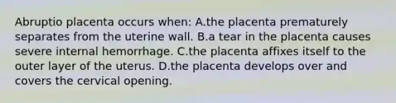 Abruptio placenta occurs when: A.the placenta prematurely separates from the uterine wall. B.a tear in the placenta causes severe internal hemorrhage. C.the placenta affixes itself to the outer layer of the uterus. D.the placenta develops over and covers the cervical opening.