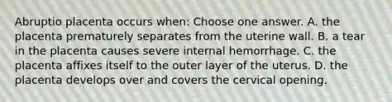 Abruptio placenta occurs when: Choose one answer. A. the placenta prematurely separates from the uterine wall. B. a tear in the placenta causes severe internal hemorrhage. C. the placenta affixes itself to the outer layer of the uterus. D. the placenta develops over and covers the cervical opening.