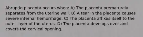 Abruptio placenta occurs when: A) The placenta prematurely separates from the uterine wall. B) A tear in the placenta causes severe internal hemorrhage. C) The placenta affixes itself to the outer layer of the uterus. D) The placenta develops over and covers the cervical opening.