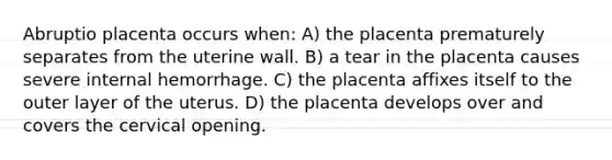 Abruptio placenta occurs when: A) the placenta prematurely separates from the uterine wall. B) a tear in the placenta causes severe internal hemorrhage. C) the placenta affixes itself to the outer layer of the uterus. D) the placenta develops over and covers the cervical opening.