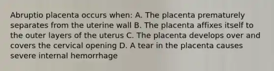 Abruptio placenta occurs when: A. The placenta prematurely separates from the uterine wall B. The placenta affixes itself to the outer layers of the uterus C. The placenta develops over and covers the cervical opening D. A tear in the placenta causes severe internal hemorrhage