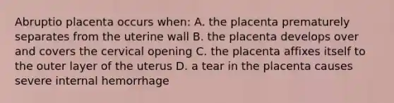 Abruptio placenta occurs when: A. the placenta prematurely separates from the uterine wall B. the placenta develops over and covers the cervical opening C. the placenta affixes itself to the outer layer of the uterus D. a tear in the placenta causes severe internal hemorrhage