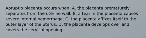 Abruptio placenta occurs when: A. the placenta prematurely separates from the uterine wall. B. a tear in the placenta causes severe internal hemorrhage. C. the placenta affixes itself to the outer layer of the uterus. D. the placenta develops over and covers the cervical opening.