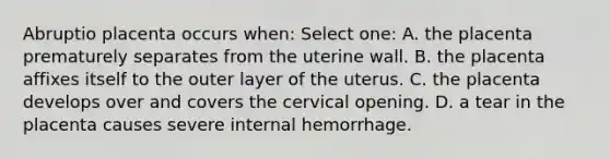 Abruptio placenta occurs when: Select one: A. the placenta prematurely separates from the uterine wall. B. the placenta affixes itself to the outer layer of the uterus. C. the placenta develops over and covers the cervical opening. D. a tear in the placenta causes severe internal hemorrhage.