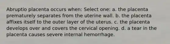 Abruptio placenta occurs when: Select one: a. the placenta prematurely separates from the uterine wall. b. the placenta affixes itself to the outer layer of the uterus. c. the placenta develops over and covers the cervical opening. d. a tear in the placenta causes severe internal hemorrhage.