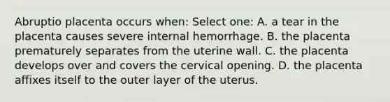 Abruptio placenta occurs when: Select one: A. a tear in the placenta causes severe internal hemorrhage. B. the placenta prematurely separates from the uterine wall. C. the placenta develops over and covers the cervical opening. D. the placenta affixes itself to the outer layer of the uterus.