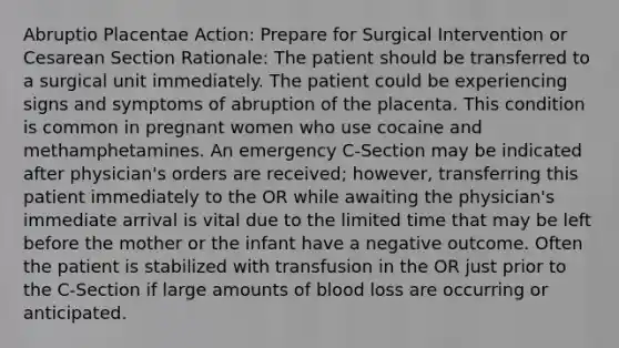 Abruptio Placentae Action: Prepare for Surgical Intervention or Cesarean Section Rationale: The patient should be transferred to a surgical unit immediately. The patient could be experiencing signs and symptoms of abruption of the placenta. This condition is common in pregnant women who use cocaine and methamphetamines. An emergency C-Section may be indicated after physician's orders are received; however, transferring this patient immediately to the OR while awaiting the physician's immediate arrival is vital due to the limited time that may be left before the mother or the infant have a negative outcome. Often the patient is stabilized with transfusion in the OR just prior to the C-Section if large amounts of blood loss are occurring or anticipated.