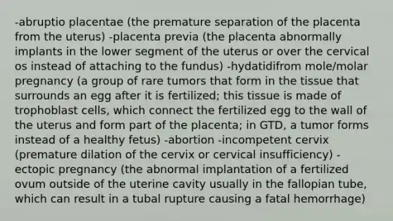 -abruptio placentae (the premature separation of the placenta from the uterus) -placenta previa (the placenta abnormally implants in the lower segment of the uterus or over the cervical os instead of attaching to the fundus) -hydatidifrom mole/molar pregnancy (a group of rare tumors that form in the tissue that surrounds an egg after it is fertilized; this tissue is made of trophoblast cells, which connect the fertilized egg to the wall of the uterus and form part of the placenta; in GTD, a tumor forms instead of a healthy fetus) -abortion -incompetent cervix (premature dilation of the cervix or cervical insufficiency) -ectopic pregnancy (the abnormal implantation of a fertilized ovum outside of the uterine cavity usually in the fallopian tube, which can result in a tubal rupture causing a fatal hemorrhage)