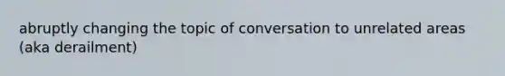 abruptly changing the topic of conversation to unrelated areas (aka derailment)