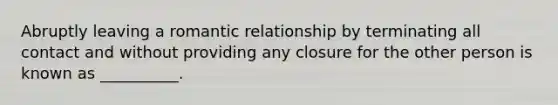 Abruptly leaving a romantic relationship by terminating all contact and without providing any closure for the other person is known as __________.