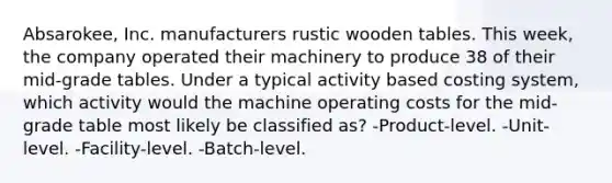 Absarokee, Inc. manufacturers rustic wooden tables. This week, the company operated their machinery to produce 38 of their mid-grade tables. Under a typical activity based costing system, which activity would the machine operating costs for the mid-grade table most likely be classified as? -Product-level. -Unit-level. -Facility-level. -Batch-level.