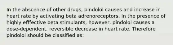 In the abscence of other drugs, pindolol causes and increase in heart rate by activating beta adrenoreceptors. In the presence of highly efffective beta stimulants, however, pindolol causes a dose-dependent, reversible decrease in heart rate. Therefore pindolol should be classified as: