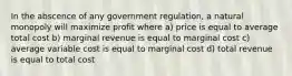 In the abscence of any government regulation, a natural monopoly will maximize profit where a) price is equal to average total cost b) marginal revenue is equal to marginal cost c) average variable cost is equal to marginal cost d) total revenue is equal to total cost