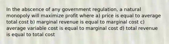 In the abscence of any government regulation, a natural monopoly will maximize profit where a) price is equal to average total cost b) marginal revenue is equal to marginal cost c) average variable cost is equal to marginal cost d) total revenue is equal to total cost