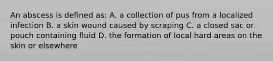An abscess is defined as: A. a collection of pus from a localized infection B. a skin wound caused by scraping C. a closed sac or pouch containing fluid D. the formation of local hard areas on the skin or elsewhere