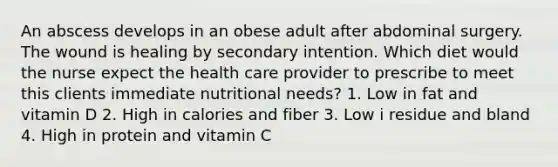 An abscess develops in an obese adult after abdominal surgery. The wound is healing by secondary intention. Which diet would the nurse expect the health care provider to prescribe to meet this clients immediate nutritional needs? 1. Low in fat and vitamin D 2. High in calories and fiber 3. Low i residue and bland 4. High in protein and vitamin C