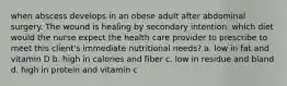 when abscess develops in an obese adult after abdominal surgery. The wound is healing by secondary intention. which diet would the nurse expect the health care provider to prescribe to meet this client's immediate nutritional needs? a. low in fat and vitamin D b. high in calories and fiber c. low in residue and bland d. high in protein and vitamin c