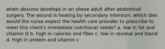 when abscess develops in an obese adult after abdominal surgery. The wound is healing by secondary intention. which diet would the nurse expect the health care provider to prescribe to meet this client's immediate nutritional needs? a. low in fat and vitamin D b. high in calories and fiber c. low in residue and bland d. high in protein and vitamin c