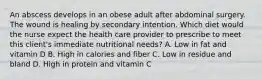 An abscess develops in an obese adult after abdominal surgery. The wound is healing by secondary intention. Which diet would the nurse expect the health care provider to prescribe to meet this client's immediate nutritional needs? A. Low in fat and vitamin D B. High in calories and fiber C. Low in residue and bland D. High in protein and vitamin C