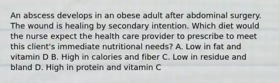 An abscess develops in an obese adult after abdominal surgery. The wound is healing by secondary intention. Which diet would the nurse expect the health care provider to prescribe to meet this client's immediate nutritional needs? A. Low in fat and vitamin D B. High in calories and fiber C. Low in residue and bland D. High in protein and vitamin C