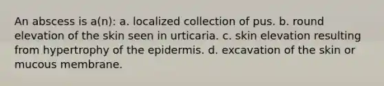 An abscess is a(n): a. localized collection of pus. b. round elevation of the skin seen in urticaria. c. skin elevation resulting from hypertrophy of <a href='https://www.questionai.com/knowledge/kBFgQMpq6s-the-epidermis' class='anchor-knowledge'>the epidermis</a>. d. excavation of the skin or mucous membrane.