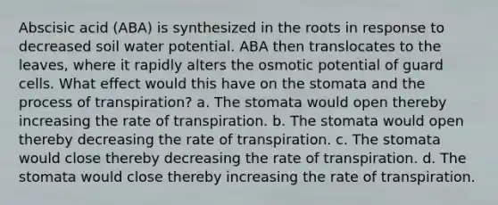 Abscisic acid (ABA) is synthesized in the roots in response to decreased soil water potential. ABA then translocates to the leaves, where it rapidly alters the osmotic potential of guard cells. What effect would this have on the stomata and the process of transpiration? a. The stomata would open thereby increasing the rate of transpiration. b. The stomata would open thereby decreasing the rate of transpiration. c. The stomata would close thereby decreasing the rate of transpiration. d. The stomata would close thereby increasing the rate of transpiration.