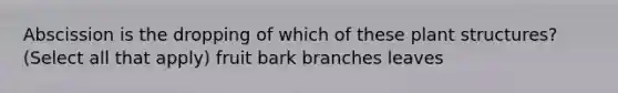 Abscission is the dropping of which of these plant structures? (Select all that apply) fruit bark branches leaves