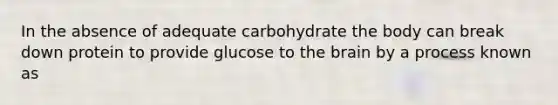 In the absence of adequate carbohydrate the body can break down protein to provide glucose to the brain by a process known as