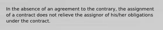 In the absence of an agreement to the contrary, the assignment of a contract does not relieve the assignor of his/her obligations under the contract.