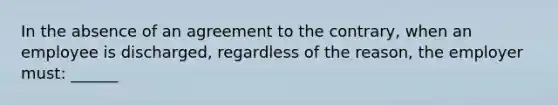 In the absence of an agreement to the contrary, when an employee is discharged, regardless of the reason, the employer must: ______