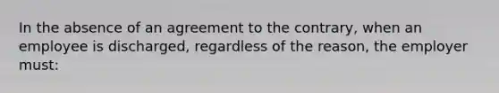 In the absence of an agreement to the contrary, when an employee is discharged, regardless of the reason, the employer must: