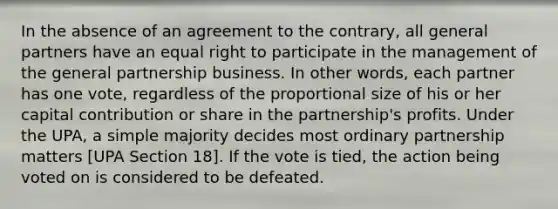 In the absence of an agreement to the contrary, all general partners have an equal right to participate in the management of the general partnership business. In other words, each partner has one vote, regardless of the proportional size of his or her capital contribution or share in the partnership's profits. Under the UPA, a simple majority decides most ordinary partnership matters [UPA Section 18]. If the vote is tied, the action being voted on is considered to be defeated.